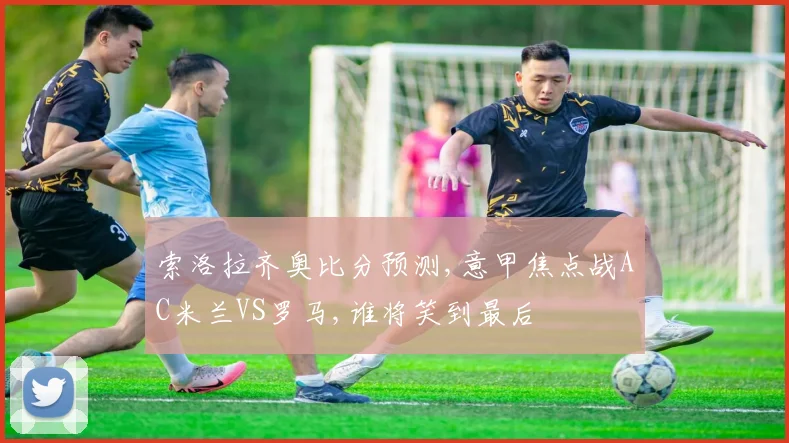 索洛拉齐奥比分预测,意甲焦点战AC米兰VS罗马,谁将笑到最后