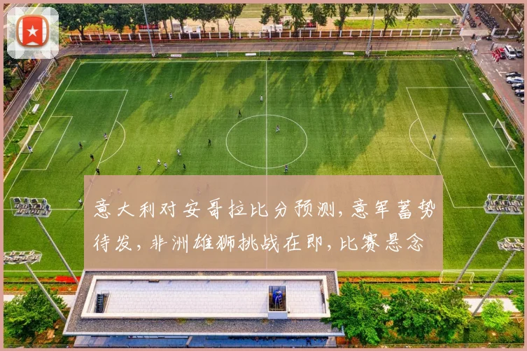 意大利对安哥拉比分预测,意军蓄势待发,非洲雄狮挑战在即,比赛悬念重重,谁将问鼎