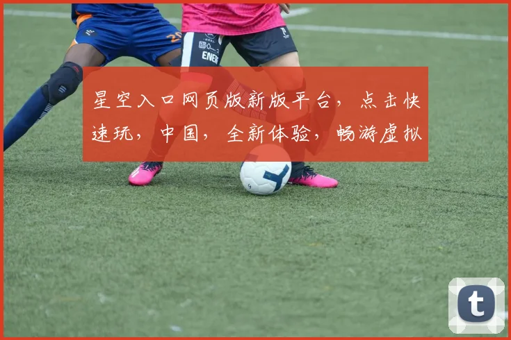 星空入口网页版新版平台，点击快速玩，中国，全新体验，畅游虚拟世界，三重惊喜，不容错过