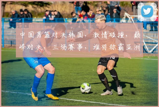 中国男篮对决韩国，激情碰撞，巅峰对决，三场赛事，谁将称霸亚洲